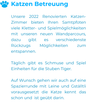 Katzen Betreuung  Unsere 2022 Renovierten Katzen-Zimmer bieten Ihren Samtpfoten viele Kletter- und Spielmöglichkeiten mit unseren neuen Wandparcours, dazu gibt es verschiedenste Rückzugs Möglichkeiten zum entspannen.  Täglich gibt es Schmuse und Spiel Einheiten für die Stuben Tiger.  Auf Wunsch gehen wir auch auf eine Spazierrunde mit Leine und Gställtli vorausgesetzt die Katze kennt das schon und  ist geübt darin. 