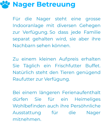 Nager Betreuung  Für die Nager steht eine grosse Indooranlage mit diversen Gehegen zur Verfügung. So dass jede Familie separat gehalten wird, sie aber ihre Nachbarn sehen können.  Zu einem kleinen Aufpreis erhalten Sie Täglich ein Frischfutter Buffet. Natürlich steht den Tieren genügend Raufutter zur Verfügung.  Bei einem längeren Ferienaufenthalt dürfen Sie für ein Heimeliges Wohlbefinden auch ihre Persöhnliche  Ausstattung für die Nager mitnehmen.