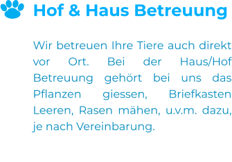 Hof & Haus Betreuung  Wir betreuen Ihre Tiere auch direkt vor Ort. Bei der Haus/Hof Betreuung gehört bei uns das Pflanzen giessen, Briefkasten Leeren, Rasen mähen, u.v.m. dazu, je nach Vereinbarung.