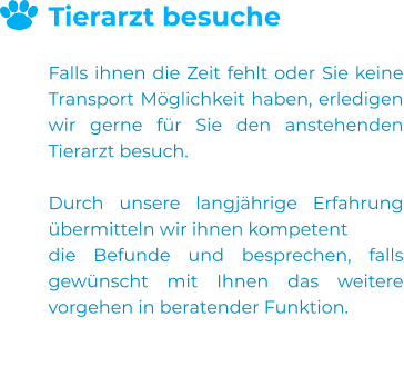 Tierarzt besuche  Falls ihnen die Zeit fehlt oder Sie keine Transport Möglichkeit haben, erledigen wir gerne für Sie den anstehenden Tierarzt besuch.  Durch unsere langjährige Erfahrung übermitteln wir ihnen kompetent  die Befunde und besprechen, falls gewünscht mit Ihnen das weitere vorgehen in beratender Funktion.