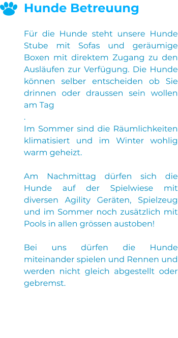 Hunde Betreuung  Für die Hunde steht unsere Hunde Stube mit Sofas und geräumige Boxen mit direktem Zugang zu den Ausläufen zur Verfügung. Die Hunde können selber entscheiden ob Sie drinnen oder draussen sein wollen am Tag . Im Sommer sind die Räumlichkeiten klimatisiert und im Winter wohlig warm geheizt.  Am Nachmittag dürfen sich die Hunde auf der Spielwiese mit diversen Agility Geräten, Spielzeug und im Sommer noch zusätzlich mit Pools in allen grössen austoben!  Bei uns dürfen die Hunde miteinander spielen und Rennen und werden nicht gleich abgestellt oder gebremst.