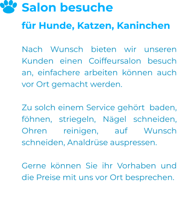 Salon besuche für Hunde, Katzen, Kaninchen  Nach Wunsch bieten wir unseren Kunden einen Coiffeursalon besuch an, einfachere arbeiten können auch vor Ort gemacht werden.  Zu solch einem Service gehört  baden, föhnen, striegeln, Nägel schneiden, Ohren reinigen, auf Wunsch schneiden, Analdrüse auspressen.  Gerne können Sie ihr Vorhaben und die Preise mit uns vor Ort besprechen.