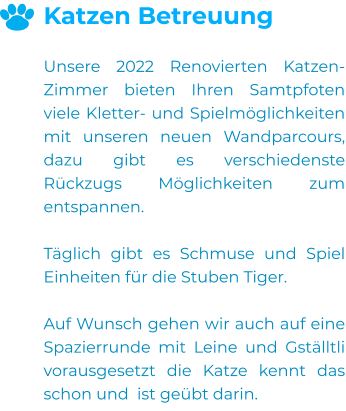 Katzen Betreuung  Unsere 2022 Renovierten Katzen-Zimmer bieten Ihren Samtpfoten viele Kletter- und Spielmöglichkeiten mit unseren neuen Wandparcours, dazu gibt es verschiedenste Rückzugs Möglichkeiten zum entspannen.  Täglich gibt es Schmuse und Spiel Einheiten für die Stuben Tiger.  Auf Wunsch gehen wir auch auf eine Spazierrunde mit Leine und Gställtli vorausgesetzt die Katze kennt das schon und  ist geübt darin. 