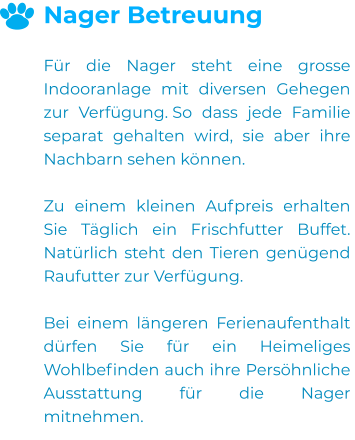 Nager Betreuung  Für die Nager steht eine grosse Indooranlage mit diversen Gehegen zur Verfügung. So dass jede Familie separat gehalten wird, sie aber ihre Nachbarn sehen können.  Zu einem kleinen Aufpreis erhalten Sie Täglich ein Frischfutter Buffet. Natürlich steht den Tieren genügend Raufutter zur Verfügung.  Bei einem längeren Ferienaufenthalt dürfen Sie für ein Heimeliges Wohlbefinden auch ihre Persöhnliche  Ausstattung für die Nager mitnehmen.