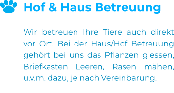 Hof & Haus Betreuung  Wir betreuen Ihre Tiere auch direkt vor Ort. Bei der Haus/Hof Betreuung gehört bei uns das Pflanzen giessen, Briefkasten Leeren, Rasen mähen, u.v.m. dazu, je nach Vereinbarung.