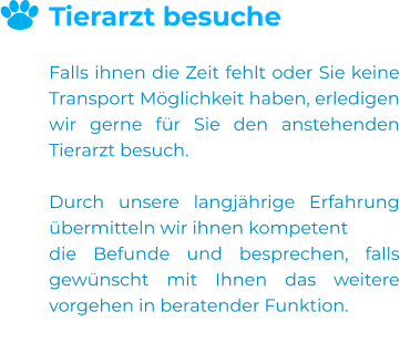 Tierarzt besuche  Falls ihnen die Zeit fehlt oder Sie keine Transport Möglichkeit haben, erledigen wir gerne für Sie den anstehenden Tierarzt besuch.  Durch unsere langjährige Erfahrung übermitteln wir ihnen kompetent  die Befunde und besprechen, falls gewünscht mit Ihnen das weitere vorgehen in beratender Funktion.