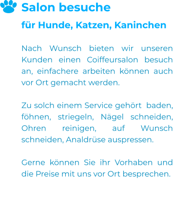 Salon besuche für Hunde, Katzen, Kaninchen  Nach Wunsch bieten wir unseren Kunden einen Coiffeursalon besuch an, einfachere arbeiten können auch vor Ort gemacht werden.  Zu solch einem Service gehört  baden, föhnen, striegeln, Nägel schneiden, Ohren reinigen, auf Wunsch schneiden, Analdrüse auspressen.  Gerne können Sie ihr Vorhaben und die Preise mit uns vor Ort besprechen.